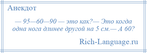 
    — 95—60—90 — это как?— Это когда одна нога длинее другой на 5 см.— А 60?