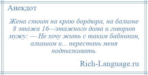 
    Жена стоит на краю бордюра, на балконе 8 этажа 16—этажного дома и говорит мужу: — Не хочу жить с таким бабником, алкашом и... перестань меня подталкивать.