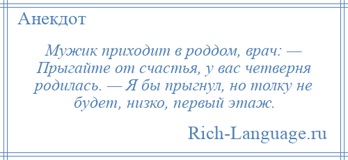 
    Мужик приходит в роддом, врач: — Прыгайте от счастья, у вас четверня родилась. — Я бы прыгнул, но толку не будет, низко, первый этаж.