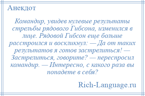 
    Командир, увидев нулевые результаты стрельбы рядового Гибсона, изменился в лице. Рядовой Гибсон еще больше расстроился и воскликнул: — Да от таких результатов я готов застрелиться! — Застрелиться, говорите? — переспросил командир. — Интересно, с какого раза вы попадете в себя?