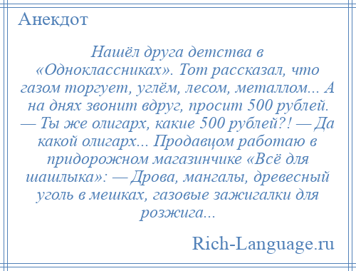 
    Нашёл друга детства в «Одноклассниках». Тот рассказал, что газом торгует, углём, лесом, металлом... А на днях звонит вдруг, просит 500 рублей. — Ты же олигарх, какие 500 рублей?! — Да какой олигарх... Продавцом работаю в придорожном магазинчике «Всё для шашлыка»: — Дрова, мангалы, древесный уголь в мешках, газовые зажигалки для розжига...