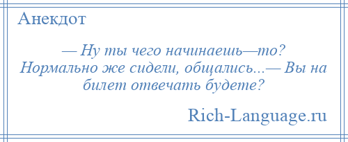 
    — Ну ты чего начинаешь—то? Нормально же сидели, общались...— Вы на билет отвечать будете?