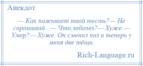 
    — Как поживает твой тесть?— Не спрашивай...— Что,заболел?— Хуже.— Умер?— Хуже. Он сменил пол и теперь у меня две тёщи.