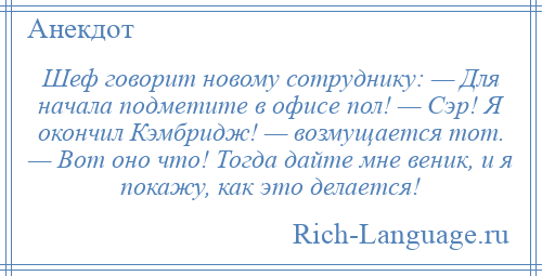 
    Шеф говорит новому сотруднику: — Для начала подметите в офисе пол! — Сэр! Я окончил Кэмбридж! — возмущается тот. — Вот оно что! Тогда дайте мне веник, и я покажу, как это делается!