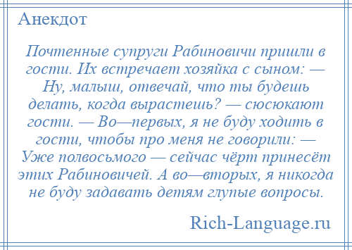 
    Почтенные супруги Рабиновичи пришли в гости. Их встречает хозяйка с сыном: — Ну, малыш, отвечай, что ты будешь делать, когда вырастешь? — сюсюкают гости. — Во—первых, я не буду ходить в гости, чтобы про меня не говорили: — Уже полвосьмого — сейчас чёрт принесёт этих Рабиновичей. А во—вторых, я никогда не буду задавать детям глупые вопросы.