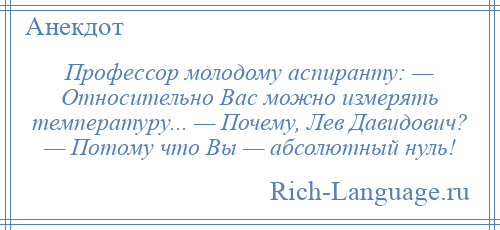 
    Профессор молодому аспиранту: — Относительно Вас можно измерять температуру... — Почему, Лев Давидович? — Потому что Вы — абсолютный нуль!