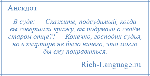 
    В суде: — Скажите, подсудимый, когда вы совершали кражу, вы подумали о своём старом отце?! — Конечно, господин судья, но в квартире не было ничего, что могло бы ему понравиться.