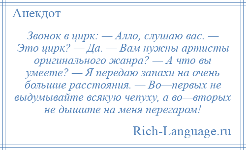 
    Звонок в цирк: — Алло, слушаю вас. — Это цирк? — Да. — Вам нужны артисты оригинального жанра? — А что вы умеете? — Я передаю запахи на очень большие расстояния. — Во—первых не выдумывайте всякую чепуху, а во—вторых не дышите на меня перегаром!