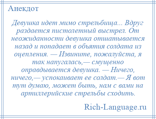 
    Девушка идет мимо стрельбища... Вдруг раздается пистолетный выстрел. От неожиданности девушка отшатывается назад и попадает в объятия солдата из оцепления. — Извините, пожалуйста, я так напугалась,— смущенно оправдывается девушка. — Ничего, ничего,— успокаивает ее солдат.— Я вот тут думаю, может быть, нам с вами на артиллерийские стрельбы сходить.