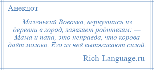 
    Маленький Вовочка, вернувшись из деревни в город, заявляет родителям: — Мама и папа, это неправда, что корова даёт молоко. Его из неё вытягивают силой.