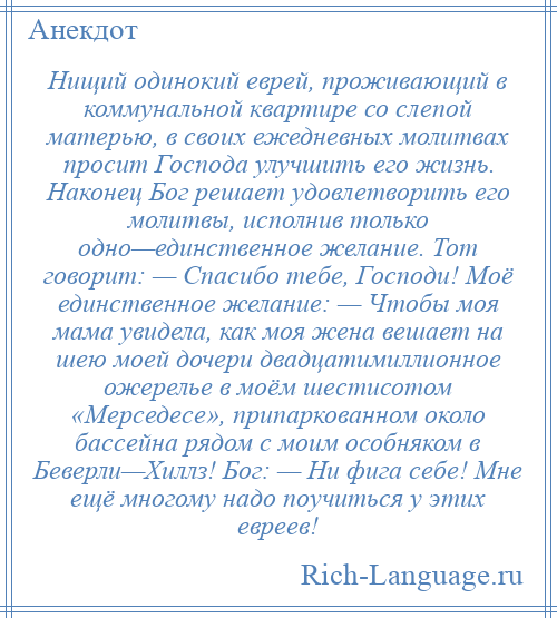 
    Нищий одинокий еврей, проживающий в коммунальной квартире со слепой матерью, в своих ежедневных молитвах просит Господа улучшить его жизнь. Наконец Бог решает удовлетворить его молитвы, исполнив только одно—единственное желание. Тот говорит: — Спасибо тебе, Господи! Моё единственное желание: — Чтобы моя мама увидела, как моя жена вешает на шею моей дочери двадцатимиллионное ожерелье в моём шестисотом «Мерседесе», припаркованном около бассейна рядом с моим особняком в Беверли—Хиллз! Бог: — Ни фига себе! Мне ещё многому надо поучиться у этих евреев!