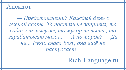 
    — Представляешь? Каждый день с женой ссоры. То постель не заправил, то собаку не выгулял, то мусор не вынес, то зарабатываю мало!.. — А по морде? — Да не... Руки, слава богу, она ещё не распускает...