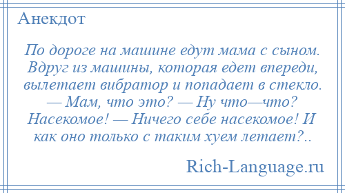 
    По дороге на машине едут мама с сыном. Вдруг из машины, которая едет впереди, вылетает вибратор и попадает в стекло. — Мам, что это? — Ну что—что? Насекомое! — Ничего себе насекомое! И как оно только с таким хуем летает?..