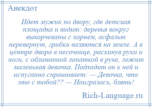 
    Идет мужик по двору, где детская площадка и видит: деревья вокруг выкорчеваны с корнем, асфальт перевернут, грибки валяются на земле. А в центре двора в песочнице, раскинув руки и ноги, с обломанной лопаткой в руке, лежит маленькая девочка. Подходит он к ней и испуганно спрашивает: — Девочка, что это с тобой?? — Наигралась, блять!