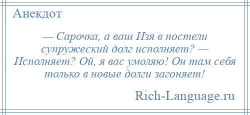 
    — Сарочка, а ваш Изя в постели супружеский долг исполняет? — Исполняет? Ой, я вас умоляю! Он там себя только в новые долги загоняет!