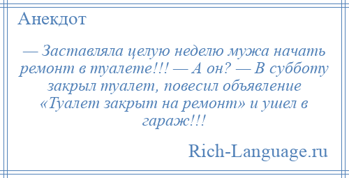 
    — Заставляла целую неделю мужа начать ремонт в туалете!!! — А он? — В субботу закрыл туалет, повесил объявление «Туалет закрыт на ремонт» и ушел в гараж!!!