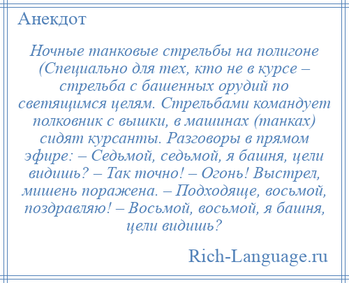 
    Ночные танковые стрельбы на полигоне (Специально для тех, кто не в курсе – стрельба с башенных орудий по светящимся целям. Стрельбами командует полковник с вышки, в машинах (танках) сидят курсанты. Разговоры в прямом эфире: – Седьмой, седьмой, я башня, цели видишь? – Так точно! – Огонь! Выстрел, мишень поражена. – Подходяще, восьмой, поздравляю! – Восьмой, восьмой, я башня, цели видишь?