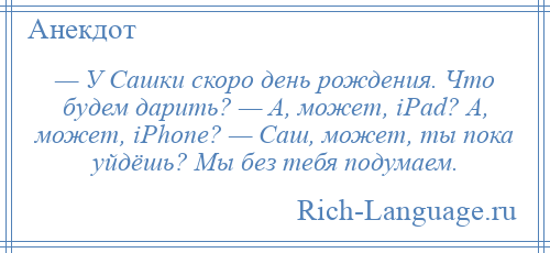 
    — У Сашки скоро день рождения. Что будем дарить? — А, может, iPad? А, может, iPhone? — Саш, может, ты пока уйдёшь? Мы без тебя подумаем.