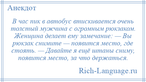 
    В час пик в автобус втискивается очень толстый мужчина с огромным рюкзаком. Женщина делает ему замечание: — Вы рюкзак снимите — появится место, где стоять. — Давайте я ещё штаны сниму, появится место, за что держаться.