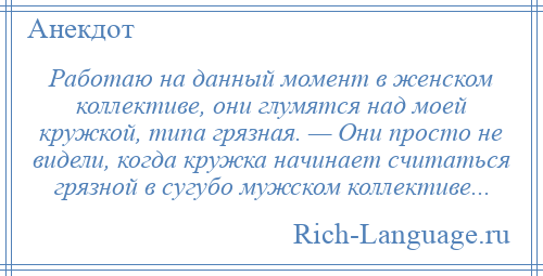 
    Работаю на данный момент в женском коллективе, они глумятся над моей кружкой, типа грязная. — Они просто не видели, когда кружка начинает считаться грязной в сугубо мужском коллективе...