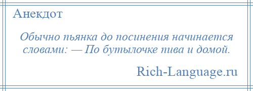 
    Обычно пьянка до посинения начинается словами: — По бутылочке пива и домой.