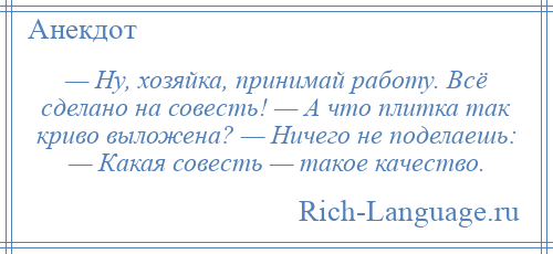 
    — Ну, хозяйка, принимай работу. Всё сделано на совесть! — А что плитка так криво выложена? — Ничего не поделаешь: — Какая совесть — такое качество.