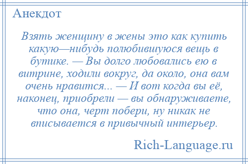 
    Взять женщину в жены это как купить какую—нибудь полюбившуюся вещь в бутике. — Вы долго любовались ею в витрине, ходили вокруг, да около, она вам очень нравится... — И вот когда вы её, наконец, приобрели — вы обнаруживаете, что она, черт побери, ну никак не вписывается в привычный интерьер.