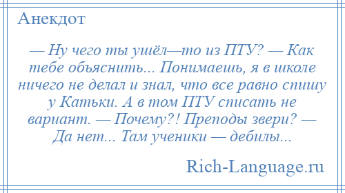 
    — Ну чего ты ушёл—то из ПТУ? — Как тебе объяснить... Понимаешь, я в школе ничего не делал и знал, что все равно спишу у Катьки. А в том ПТУ списать не вариант. — Почему?! Преподы звери? — Да нет... Там ученики — дебилы...