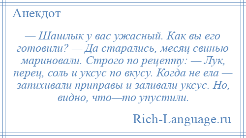 
    — Шашлык у вас ужасный. Как вы его готовили? — Да старались, месяц свинью мариновали. Строго по рецепту: — Лук, перец, соль и уксус по вкусу. Когда не ела — запихивали приправы и заливали уксус. Но, видно, что—то упустили.