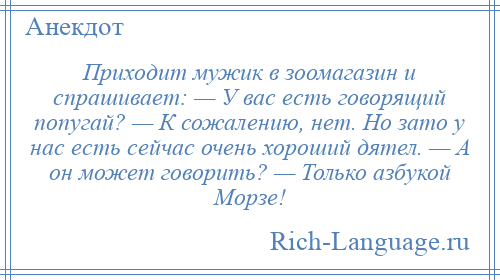 
    Приходит мужик в зоомагазин и спрашивает: — У вас есть говорящий попугай? — К сожалению, нет. Но зато у нас есть сейчас очень хороший дятел. — А он может говорить? — Только азбукой Морзе!