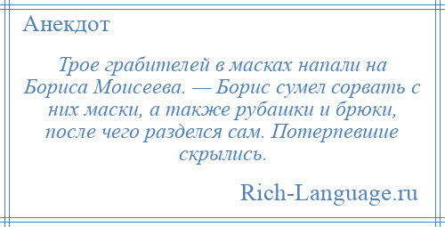 
    Трое грабителей в масках напали на Бориса Моисеева. — Борис сумел сорвать с них маски, а также рубашки и брюки, после чего разделся сам. Потерпевшие скрылись.