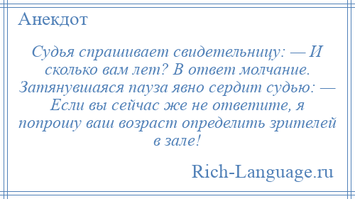 
    Судья спрашивает свидетельницу: — И сколько вам лет? В ответ молчание. Затянувшаяся пауза явно сердит судью: — Если вы сейчас же не ответите, я попрошу ваш возраст определить зрителей в зале!