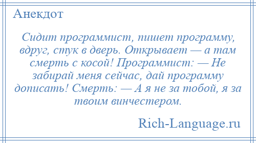 
    Сидит программист, пишет программу, вдруг, стук в дверь. Открывает — а там смерть с косой! Программист: — Не забирай меня сейчас, дай программу дописать! Смерть: — А я не за тобой, я за твоим винчестером.