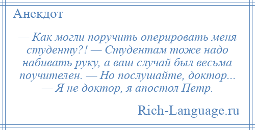 
    — Как могли поручить оперировать меня студенту?! — Студентам тоже надо набивать руку, а ваш случай был весьма поучителен. — Но послушайте, доктор... — Я не доктор, я апостол Петр.