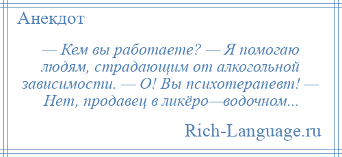 
    — Кем вы работаете? — Я помогаю людям, страдающим от алкогольной зависимости. — О! Вы психотерапевт! — Нет, продавец в ликёро—водочном...