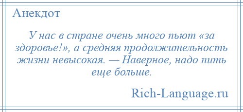 
    У нас в стране очень много пьют «за здоровье!», а средняя продолжительность жизни невысокая. — Наверное, надо пить еще больше.