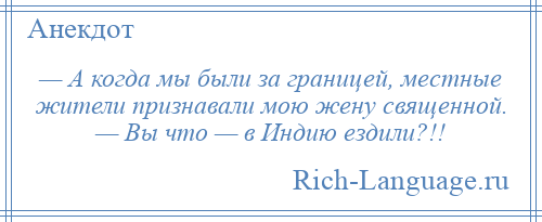 
    — А когда мы были за границей, местные жители признавали мою жену священной. — Вы что — в Индию ездили?!!