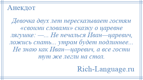 
    Девочка двух лет пересказывает гостям «своими словами» сказку о царевне лягушке: —... Не печалься Иван—царевич, ложись спать... утром будет подлиннее... Не знаю как Иван—царевич, а все гости тут же легли на стол.
