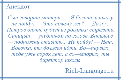 
    Сын говорит матери: — Я больше в школу не пойду! — Это почему же? — Да ну... Петров опять будет из рогатки стрелять, Синицын — учебником по голове, Васильев — подножки ставить... Не пойду! — Нет, Вовочка, ты должен идти. Во—первых, тебе уже сорок лет, а во—вторых, ты директор школы.