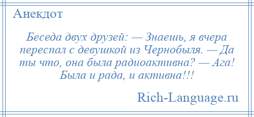 
    Беседа двух друзей: — Знаешь, я вчера переспал с девушкой из Чернобыля. — Да ты что, она была радиоактивна? — Ага! Была и рада, и активна!!!