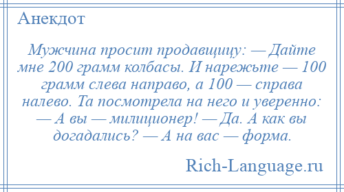 
    Мужчина просит продавщицу: — Дайте мне 200 грамм колбасы. И нарежьте — 100 грамм слева направо, а 100 — справа налево. Та посмотрела на него и уверенно: — А вы — милиционер! — Да. А как вы догадались? — А на вас — форма.