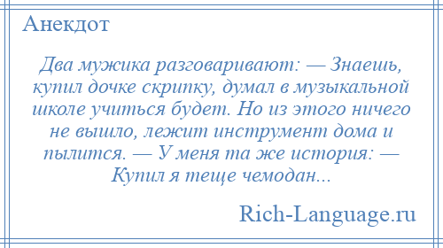 
    Два мужика разговаривают: — Знаешь, купил дочке скрипку, думал в музыкальной школе учиться будет. Но из этого ничего не вышло, лежит инструмент дома и пылится. — У меня та же история: — Купил я теще чемодан...