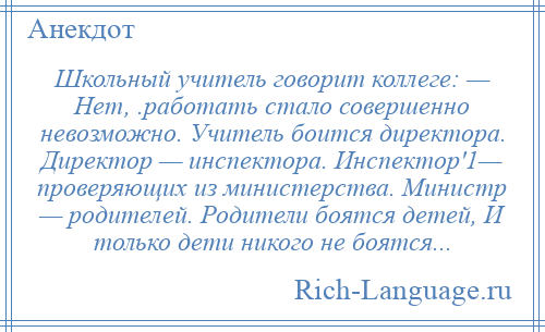 
    Школьный учитель говорит коллеге: — Нет, .работать стало совершенно невозможно. Учитель боится директора. Директор — инспектора. Инспектор'1— проверяющих из министерства. Министр — родителей. Родители боятся детей, И только дети никого не боятся...