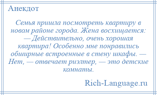 
    Семья пришла посмотреть квартиру в новом районе города. Жена восхищается: — Действительно, очень хорошая квартира! Особенно мне понравились обширные встроенные в стену шкафы. — Нет, — отвечает риэлтер, — это детские комнаты.