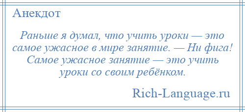 
    Раньше я думал, что учить уроки — это самое ужасное в мире занятие. — Ни фига! Самое ужасное занятие — это учить уроки со своим ребёнком.