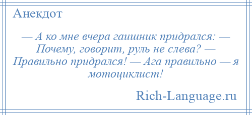 
    — А ко мне вчера гаишник придрался: — Почему, говорит, руль не слева? — Правильно придрался! — Ага правильно — я мотоциклист!