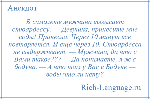 
    В самолете мужчина вызывает стюардессу: — Девушка, принесите мне воды! Принесла. Через 10 минут все повторяется. И еще через 10. Стюардесса не выдерживает: — Мужчина, да что с Вами такое??? — Да понимаете, я ж с бодуна. — А что там у Вас в Бодуне — воды что ли нету?