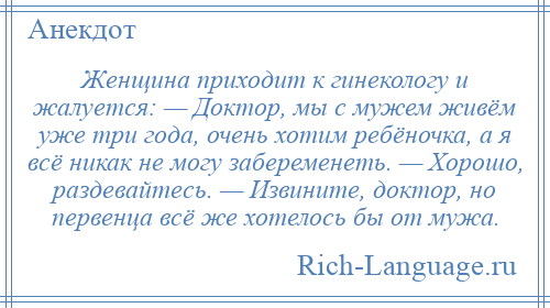 
    Женщина приходит к гинекологу и жалуется: — Доктор, мы с мужем живём уже три года, очень хотим ребёночка, а я всё никак не могу забеременеть. — Хорошо, раздевайтесь. — Извините, доктор, но первенца всё же хотелось бы от мужа.