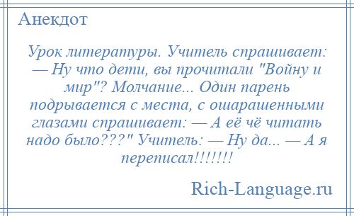 
    Урок литературы. Учитель спрашивает: — Ну что дети, вы прочитали Войну и мир ? Молчание... Один парень подрывается с места, с ошарашенными глазами спрашивает: — А её чё читать надо было??? Учитель: — Ну да... — А я переписал!!!!!!!