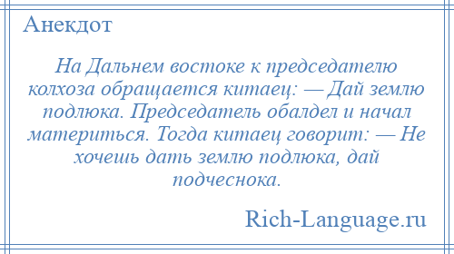 
    На Дальнем востоке к председателю колхоза обращается китаец: — Дай землю подлюка. Председатель обалдел и начал материться. Тогда китаец говорит: — Не хочешь дать землю подлюка, дай подчеснока.